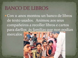  Con 11 anos montou un banco de libros
de texto usados. Animou aos seus
compañeiros a recoller libros e cartos
para darllos ás familias que non podían
mercalos
 
