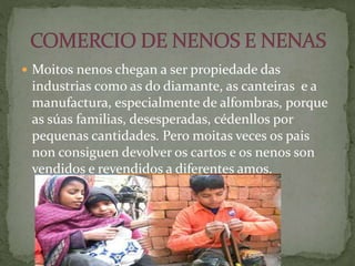  Moitos nenos chegan a ser propiedade das
industrias como as do diamante, as canteiras e a
manufactura, especialmente de alfombras, porque
as súas familias, desesperadas, cédenllos por
pequenas cantidades. Pero moitas veces os pais
non consiguen devolver os cartos e os nenos son
vendidos e revendidos a diferentes amos.
 