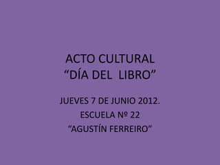 ACTO CULTURAL
“DÍA DEL LIBRO”
JUEVES 7 DE JUNIO 2012.
     ESCUELA Nº 22
  “AGUSTÍN FERREIRO”
 