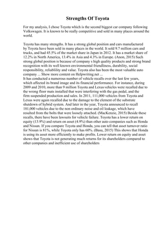 Strengths Of Toyota
For my analysis, I chose Toyota which is the second biggest car company following
Volkswagen. It is known to be really competitive and sold in many places around the
world.
Toyota has many strengths. It has a strong global position and cars manufactured
by Toyota have been sold in many places in the world. It sold 9.7 million cars and
trucks, and had 45.5% of the market share in Japan in 2012. It has a market share of
12.2% in North America, 13.4% in Asia and 4.3% in Europe. (Anon, 2015) Such
strong global position is because of company s high quality products and strong brand
recognition with its well known environmental friendliness, durability, social
responsibility, reliablility and value. Toyota also has been the most valuable auto
company ... Show more content on Helpwriting.net ...
It has conducted a numerous number of vehicle recalls over the last few years,
which affected its brand image and its financial performance. For instance, during
2009 and 2010, more than 9 million Toyota and Lexusvehicles were recalled due to
the wrong floor mats installed that were interfering with the gas pedal, and the
firm suspended production and sales. In 2011, 111,000 vehicles from Toyota and
Lexus were again recalled due to the damage to the element of the substrate
shutdown of hybrid system. And later in the year, Toyota announced to recall
181,000 vehicles due to the non ordinary noise and oil leakage, which have
resulted from the bolts that were loosely attached. (MacKenzie, 2015) Beside these
recalls, there have been lawsuits for vehicle failure. Toyota has a lower return on
equity (13.9%) and return on asset (4.9%) than other auto companies such as Honda
and Nissan. If you compare Toyota and Honda, you can tell that asset turnover ratio
for Nissan is 81%, while Toyota only has 60%. (Basu, 2015) This shows that Honda
is using its asset more efficiently to make profits. Lower return on equity and asset
shows that Toyota is not generating much returns for its shareholders compared to
other companies and inefficient use of shareholders
 