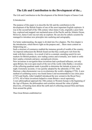 The Life and Contribution to the Development of the...
The Life and Contribution to the Development of the British Empire of James Cook
I) Introduction
The purpose of this paper is to describe the life and the contribution to the
development of the British Empire of one of the most important English explorers. It
was in the second half of the 18th century when James Cook, originally a poor farm
boy, explored and mapped vast uncharted areas of the Pacific and the Atlantic Ocean.
However, James Cook was not only an explorer. He can also be called a scientist he
managed to introduce new principles into seafaring and cartography.
For better understanding, the paper is divided into five chapters. The first chapter is
the introduction, which throws light on the purpose and ... Show more content on
Helpwriting.net ...
Such a structure of commerce enabled the immense growth of wealth of the country.
An imperial enthusiasm the British found out that they could grow rich from the
trade with their colonies. As a result it led to a constant, unending search for new
markets for British products, new trading centres and eventually, new lands to settle
their surplus criminals and poor, unemployed citizens.
New inventions in navigation these inventions had a profound influence, not only
upon Britain, but even upon much of the rest of the world. John Hadley s invention
of the reflecting quadrant made it possible to determine the latitude at noon or by
night. Extremely accurate, it was quickly adopted by the admiralty (1730). John
Harrison s ship chronometer was to revolutionise the world s shipping (1736). A new
method of combating scurvy was found James Lind recommended to use citrus juice
(1747) and finally, John Campbell introduced the new sextant to the Royal Navy
(1757). All of these inventions helped to create Britain s naval supremacy.
A new philosophical approach the 18th century in Western Europe is the beginning of
the Age of Reason, the philosophers and scientists stressed the value of global
discovery, of learning more about the earth and of collecting unusual flora and fauna
from around the globe.
Thus Great Britain established (or
 