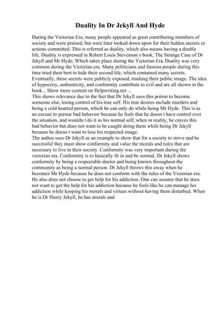 Duality In Dr Jekyll And Hyde
During the Victorian Era, many people appeared as great contributing members of
society and were praised, but were later looked down upon for their hidden secrets or
actions committed. This is referred as duality, which also means having a double
life. Duality is expressed in Robert Louis Stevenson s book, The Strange Case of Dr
Jekyll and Mr Hyde, Which takes place during the Victorian Era. Duality was very
common during the Victorian era. Many politicians and famous people during this
time tried their best to hide their second life, which contained many secrets.
Eventually, these secrets were publicly exposed, trashing their public image. The idea
of hypocrisy, authenticity, and conformity contribute to evil and are all shown in the
book... Show more content on Helpwriting.net ...
This shows relevance due to the fact that Dr Jekyll uses this potion to become
someone else, losing control of his true self. His true desires include murders and
being a cold hearted person, which he can only do while being Mr Hyde. This is as
an excuse to pursue bad behavior because he feels that he doesn t have control over
the situation, and wouldn t do it as his normal self, when in reality, he craves this
bad behavior but does not want to be caught doing them while being Dr Jekyll
because he doesn t want to lose his respected image.
The author uses Dr Jekyll as an example to show that for a society to strive and be
successful they must show conformity and value the morals and rules that are
necessary to live in their society. Conformity was very important during the
victorian era. Conformity is to basically fit in and be normal. Dr Jekyll shows
conformity by being a respectable doctor and being known throughout the
community as being a normal person. Dr Jekyll throws this away when he
becomes Mr Hyde because he does not conform with the rules of the Victorian era.
He also does not choose to get help for his addiction. One can assume that he does
not want to get the help for his addiction because he feels like he can manage his
addiction while keeping his morals and virtues without having them disturbed. When
he is Dr Henry Jekyll, he has morals and
 