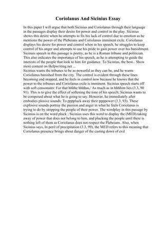 Coriolanus And Sicinius Essay
In this paper I will argue that both Sicinius and Coriolanus through their language
in the passages display their desire for power and control in the play. Sicinius
shows this desire when he attempts to fix his lack of control due to emotion as he
mentions the power of the Plebeians and Coriolanus imminent exile. Coriolanus
displays his desire for power and control when in his speech, he struggles to keep
control of his anger and attempts to use his pride to gain power over his banishment.
Sicinuis speech in this passage is poetry, as he is a Roman tribune and politician.
This also indicates the importance of his speech, as he is attempting to guide the
interests of the people that look to him for guidance. To Sicinius, the best... Show
more content on Helpwriting.net ...
Sicinius wants the tribunes to be as powerful as they can be, and he wants
Coriolanus banished from the city. The control is evident through these lines
becoming end stopped, and he feels in control now because he knows that the
power to the tribunes and Coriolanus exile is imminent. Sicinius speech starts off
with soft consonants: For that hhhhe hhhhas,/ As much as in hhhhim lies (3.3, 90
91). This is to give the effect of softening the tone of his speech; Sicinius wants to
be composed about what he is going to say. However, he immediately after
embodies plosive sounds: To ppppluck away their ppppower (3.3, 93). These
explosive sounds portray the passion and anger in what he feels Coriolanus is
trying to do by stripping the people of their power. The wordplay in this passage by
Sicinius is on the word pluck ; Sicinius uses this word to display the (MED) taking
away of power that does not belong to him, and plucking the people until there is
nothing left of them as Coriolanus does not respect the Plebeians. Also, when
Sicinius says, In peril of precipitation (3.3, 99), the MED refers to this meaning that
Coriolanus presence brings about danger of the casting down of evil
 