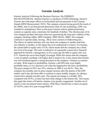 Garmin Analysis
Garmin Analysis| Following the Business Decision | By.ENRIQUE
KELSO.FINANCIAL Abstract Garmin is a producer of GPS technology, based in
Taiwan, but with major offices in Switzerland and incorporation in the Cayman
Islands (MSN Moneycentral, 2013). The company enjoyed strong growth for much of
the 2000s, only to see that growth deteriorate when its core technology, GPS, was
installed in smartphones. Prior to that point, Garmin sold its global positioning
systems as separate units, sometimes for hundreds of dollars. The obsolescence of its
core computer product had many observers questioning the long term viability of the
company (Seeking Alpha, 2009; Ganapati, 2008; Moritz, 2008). The company
continues to operate today, having... Show more content on Helpwriting.net ...
The choice of capital structure will vary from one company to another and from
one industry to another, so this figure has to be understood in context. For Garmin,
the current debt to equity ratio is 0.36, which means that the company has a fairly
low level of leverage. This ratio is indicative of a generally conservative financial
approach by Garmin s management, as five years ago the debt to equity ratio was
0.31. Garmin has never been highly leveraged. While this means that the company
s cost of capital is perhaps a bit higher than it needs to be, it also means that Garmin
was well insulated against a strong downturn in the company s fortunes as remains
so today. With respect to profitability, Garmin s old GPS units were highly
profitable items, so it is interest to see what has happened to the firm s profitability.
The gross margin in 2012 was 53%, whereas in 2008 it was 44.4%. Thus, the
company has actually seen its gross margin increase after the demise of the GPS
market, and it has also been able to continue to enjoy healthy margins, by taking a
conservative attitude towards costs. The current net margin is a healthy 20%,
compared with 20.9%, so there has been little change to the bottom line. This means
that again the stories of Garmin s demise were greatly exaggerated. Another set of
metrics is the investment return metrics. With these, Garmin has a return on equity
of 16.65%, and a five year average ROE of
 