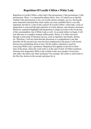 Repetition Of Lucille Clifton s White Lady
Repetition in Lucille Clifton s white lady I like persimmons. I like persimmons. I like
persimmons. There. I ve repeated the phrase thrice. Now, if I asked you to identify
whether I like persimmons or not, you would, almost certainly, say yes. Having the
same statement reiterated three times makes one more confident that it s not only
important, but that it s a fact in this context! In Lucille Clifton s white lady, a tone of
desperation is conveyed through repetition of words, phrases, and sentence structures.
Moreover, repetition highlights that desperation is unique not only to the loved ones
of the cocaineaddicts, but to White Lady as well. As an aside before we begin, I will
note that tone is a complex element within poetry. Hence, it is often conveyed
through a mish mash of literature devices, such as repetition, line breaks, diction,
etc. Therefore, I will not claim that this discussion is a comprehensive one that
describes all the myriad ways tone has been emphasized in the poem; I will merely
discuss one contributing factor to tone. On the surface, repetition is used for
conveying White Lady s greediness. Repetition first appears in the first to third
lines of the poem, where the word wants is at the start of each. If Clifton wanted to
illustrate how desperately White Lady wished to take away people s loved ones,
why didn t she utilize any other synonyms? For example, she could ve used wants in
the first line, desires in the second, and pines for in
 