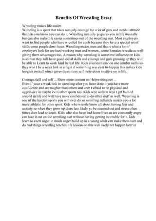 Benefits Of Wrestling Essay
Wrestling makes life easier
Wrestling is a sport that takes not only courage but a lot of guts and mental attitude
that lets you know you can do it. Wrestling not only prepares you in life mentally
but can also make life easier sometimes out of the wrestling mat. Most employers
want to find people who have wrestled for a job because they have a special set of
skills some people don t have. Wrestling makes men and that s what a lot of
employers look for are hard working men and women , some Females wrestle as well
giving them advantages too. A reason why wrestling is sometime influence on kids
is so that they will have good social skills and courage and guts growing up they will
be able to Learn to work hard in real life. Kids also learn one on one combat skills so
they won t be a weak link in a fight if something was ever to happen this makes kids
tougher overall which gives them more self motivation to strive on in life.
Courage,skill and self ... Show more content on Helpwriting.net ...
Even if your a weak link in wrestling after you have done it you have more
confidence and are tougher than others and aren t afraid to be physical and
aggressive in maybe even other sports too. Kids who wrestle won t get bullied
around in life and will have more confidence to do other stuff as well. Wrestling is
one of the hardest sports you will ever do so wrestling defiantly makes you a lot
more athletic for other sport. Kids who wrestle know all about having fear and
anxiety so when they grow up there less likely yo be stressed out and stress often
times does lead to death. Kids who also have bad home lives or are constantly angry
can take it out on the wrestling mat without having getting in trouble for it, kids
learn to exert anger to much anger build up in a young adult can make them turn and
do bad things wrestling teaches life lessons so this will likely not happen later in
 