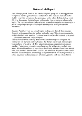 Ketones Lab Report
The Carbonyl group, found on the ketone, is a polar group due to the oxygen atom
being more electronegative than the carbon atom. This creates a molecule that is
slightly polar. It is a relatively stable molecule with a relatively high boiling point.
All three Ketones on the table have a boiling point close to water or substantially
higher. The carbonatomin the carbonyl group is not electronegative enough to give a
partial charge large enough for hydrogen bonding to the hydrogen atoms in
Pentanone.
Butanoic Acid, however, has a much higher boiling point than all three ketones.
Butanoic acid does not have the highest molecular mass. This phenomenon can be
attributed to hydrogen bonding. Due to the way the carboxylic molecule is arranged,
... Show more content on Helpwriting.net ...
This resonance creates stability. The distribution of the negative charge on the
carboxylate ion increases stability because the charges are divided. Each oxygen
bears a charge of negative 1/2. This reduction in charge concentration increases
stability. Furthermore, two molecules of a carboxylic acid creates two hydrogen
bonds. They exist as dimers or pairs. In the liquid state and sometimes in the vapour
state these dimmers remain in tact. In effect, the molecular weight is doubled when
dimmers exists in vapours. extra energy is required to break two hydrogen bonds. In
actual fact, many carboxylic acids ( ie benzoic, palmitic acid) are solids at room
 