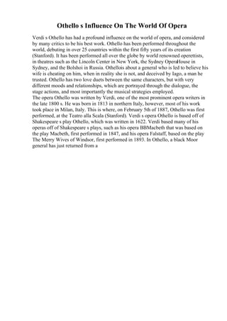 Othello s Influence On The World Of Opera
Verdi s Othello has had a profound influence on the world of opera, and considered
by many critics to be his best work. Othello has been performed throughout the
world, debuting in over 25 countries within the first fifty years of its creation
(Stanford). It has been performed all over the globe by world renowned operettists,
in theatres such as the Lincoln Center in New York, the Sydney OperaHouse in
Sydney, and the Bolshoi in Russia. Othellois about a general who is led to believe his
wife is cheating on him, when in reality she is not, and deceived by Iago, a man he
trusted. Othello has two love duets between the same characters, but with very
different moods and relationships, which are portrayed through the dialogue, the
stage actions, and most importantly the musical strategies employed.
The opera Othello was written by Verdi, one of the most prominent opera writers in
the late 1800 s. He was born in 1813 in northern Italy, however, most of his work
took place in Milan, Italy. This is where, on February 5th of 1887, Othello was first
performed, at the Teatro alla Scala (Stanford). Verdi s opera Othello is based off of
Shakespeare s play Othello, which was written in 1622. Verdi based many of his
operas off of Shakespeare s plays, such as his opera ВВMacbeth that was based on
the play Macbeth, first performed in 1847, and his opera Falstaff, based on the play
The Merry Wives of Windsor, first performed in 1893. In Othello, a black Moor
general has just returned from a
 