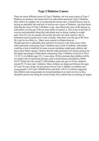 Type 2 Diabetes Causes
There are many different causes of Type 2 Diabetes, the two main causes of Type 2
Diabetes are genetics, this means that if an individuals parent has Type 2 Diabetes,
their child is at a higher risk of contracting the disease also. Lifestyle factors such as
having an unhealthy diet and lack of exercise are a cause of Diabetes. Age One factor
affecting the cause of Type 2 Diabetes is age. Age affects the cause of the disease as
individuals over the age of 40 are more likely to contract it. This is due to the lack of
exercise and unhealthy eating that individuals may be doing, leading to weight
gain. Over 65 s are at a greater risk as they become a lot more inactive, due to
retirement and not going out to work everyday, than those over the age of 40. Over
40 s may be less likely to... Show more content on Helpwriting.net ...
Weight gain due to unhealthy diets and lack of exercise is the main cause of the
older generation contracting Type 2 Diabetes due to lack of mobility. Individuals
could have lack of mobility for many reasons including weight gain, arthritis and
due to their bodies ageing. I believe that the older generation are always going to be
the higher percentage of individuals contracting Type 2 Diabetes, however in 2013
/14 19.1% of children ages 10 11 were obese. If this continues then children will be
at a higher risk of contracting diseases such as heart disease and diabetes (NOO,
2015). Within the UK around 31,500 children under the age of 19 have diabetes,
around 95.1% have type 1 diabetes. Many children are diagnosed between the ages
of 9 and 14 years of age, the prevalence rate of Type 1 Diabetes in children and
young people is 187.8 per 100,000 (Facts and Stats, 2015). It could be suggested
that children and young people are not participating in as much exercise as they
should be and are not eating the correct foods, this could be due to snacking on sugary
 