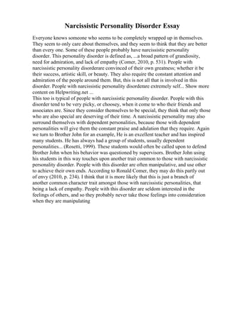 Narcissistic Personality Disorder Essay
Everyone knows someone who seems to be completely wrapped up in themselves.
They seem to only care about themselves, and they seem to think that they are better
than every one. Some of these people probably have narcissistic personality
disorder. This personality disorder is defined as, ...a broad pattern of grandiosity,
need for admiration, and lack of empathy (Comer, 2010, p. 531). People with
narcissistic personality disorderare convinced of their own greatness; whether it be
their success, artistic skill, or beauty. They also require the constant attention and
admiration of the people around them. But, this is not all that is involved in this
disorder. People with narcissistic personality disorderare extremely self... Show more
content on Helpwriting.net ...
This too is typical of people with narcissistic personality disorder. People with this
disorder tend to be very picky, or choosey, when it come to who their friends and
associates are. Since they consider themselves to be special, they think that only those
who are also special are deserving of their time. A narcissistic personality may also
surround themselves with dependent personalities, because those with dependent
personalities will give them the constant praise and adulation that they require. Again
we turn to Brother John for an example, He is an excellent teacher and has inspired
many students. He has always had a group of students, usually dependent
personalities... (Rosetti, 1999). These students would often be called upon to defend
Brother John when his behavior was questioned by supervisors. Brother John using
his students in this way touches upon another trait common to those with narcissistic
personality disorder. People with this disorder are often manipulative, and use other
to achieve their own ends. According to Ronald Comer, they may do this partly out
of envy (2010, p. 234). I think that it is more likely that this is just a branch of
another common character trait amongst those with narcissistic personalities, that
being a lack of empathy. People with this disorder are seldom interested in the
feelings of others, and so they probably never take those feelings into consideration
when they are manipulating
 