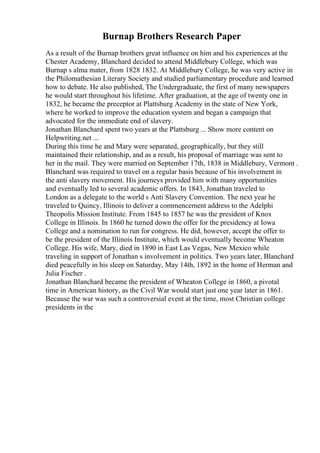 Burnap Brothers Research Paper
As a result of the Burnap brothers great influence on him and his experiences at the
Chester Academy, Blanchard decided to attend Middlebury College, which was
Burnap s alma mater, from 1828 1832. At Middlebury College, he was very active in
the Philomathesian Literary Society and studied parliamentary procedure and learned
how to debate. He also published, The Undergraduate, the first of many newspapers
he would start throughout his lifetime. After graduation, at the age of twenty one in
1832, he became the preceptor at Plattsburg Academy in the state of New York,
where he worked to improve the education system and began a campaign that
advocated for the immediate end of slavery.
Jonathan Blanchard spent two years at the Plattsburg ... Show more content on
Helpwriting.net ...
During this time he and Mary were separated, geographically, but they still
maintained their relationship, and as a result, his proposal of marriage was sent to
her in the mail. They were married on September 17th, 1838 in Middlebury, Vermont .
Blanchard was required to travel on a regular basis because of his involvement in
the anti slavery movement. His journeys provided him with many opportunities
and eventually led to several academic offers. In 1843, Jonathan traveled to
London as a delegate to the world s Anti Slavery Convention. The next year he
traveled to Quincy, Illinois to deliver a commencement address to the Adelphi
Theopolis Mission Institute. From 1845 to 1857 he was the president of Knox
College in Illinois. In 1860 he turned down the offer for the presidency at Iowa
College and a nomination to run for congress. He did, however, accept the offer to
be the president of the Illinois Institute, which would eventually become Wheaton
College. His wife, Mary, died in 1890 in East Las Vegas, New Mexico while
traveling in support of Jonathan s involvement in politics. Two years later, Blanchard
died peacefully in his sleep on Saturday, May 14th, 1892 in the home of Herman and
Julia Fischer .
Jonathan Blanchard became the president of Wheaton College in 1860, a pivotal
time in American history, as the Civil War would start just one year later in 1861.
Because the war was such a controversial event at the time, most Christian college
presidents in the
 