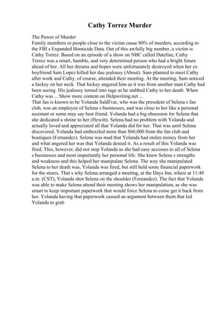 Cathy Torrez Murder
The Power of Murder
Family members or people close to the victim cause 80% of murders, according to
the FBI s Expanded Homicide Data. Out of this awfully big number, a victim is
Cathy Torrez. Based on an episode of a show on NBC called Dateline, Cathy
Torrez was a smart, humble, and very determined person who had a bright future
ahead of her. All her dreams and hopes were unfortunately destroyed when her ex
boyfriend Sam Lopez killed her due jealousy (About). Sam planned to meet Cathy
after work and Cathy, of course, attended their meeting. At the meeting, Sam noticed
a hickey on her neck. That hickey angered him as it was from another man Cathy had
been seeing. His jealousy turned into rage as he stabbed Cathy to her death. When
Cathy was ... Show more content on Helpwriting.net ...
That fan is known to be Yolanda SaldГvar, who was the president of Selena s fan
club, was an employee of Selena s businesses, and was close to her like a personal
assistant or some may say best friend. Yolanda had a big obsession for Selena that
she dedicated a shrine to her (Hewitt). Selena had no problem with Yolanda and
actually loved and appreciated all that Yolanda did for her. That was until Selena
discovered, Yolanda had embezzled more than $60,000 from the fan club and
boutiques (Fernandez). Selena was mad that Yolanda had stolen money from her
and what angered her was that Yolanda denied it. As a result of this Yolanda was
fired. This, however, did not stop Yolanda as she had easy accesses to all of Selena
s businesses and most importantly her personal life. She knew Selena s strengths
and weakness and this helped her manipulate Selena. The way she manipulated
Selena to her death was, Yolanda was fired, but still held some financial paperwork
for the stores. That s why Selena arranged a meeting, at the Days Inn, where at 11:48
a.m. (CST), Yolanda shot Selena on the shoulder (Fernandez). The fact that Yolanda
was able to make Selena attend their meeting shows her manipulation, as she was
smart to keep important paperwork that would force Selena to come get it back from
her. Yolanda having that paperwork caused an argument between them that led
Yolanda to grab
 