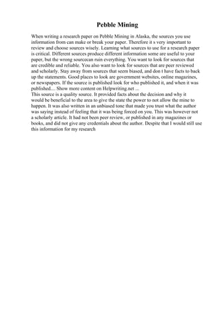 Pebble Mining
When writing a research paper on Pebble Mining in Alaska, the sources you use
information from can make or break your paper. Therefore it s very important to
review and choose sources wisely. Learning what sources to use for a research paper
is critical. Different sources produce different information some are useful to your
paper, but the wrong sourcecan ruin everything. You want to look for sources that
are credible and reliable. You also want to look for sources that are peer reviewed
and scholarly. Stay away from sources that seem biased, and don t have facts to back
up the statements. Good places to look are government websites, online magazines,
or newspapers. If the source is published look for who published it, and when it was
published.... Show more content on Helpwriting.net ...
This source is a quality source. It provided facts about the decision and why it
would be beneficial to the area to give the state the power to not allow the mine to
happen. It was also written in an unbiased tone that made you trust what the author
was saying instead of feeling that it was being forced on you. This was however not
a scholarly article. It had not been peer review, or published in any magazines or
books, and did not give any credentials about the author. Despite that I would still use
this information for my research
 