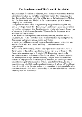 The Renaissance And The Scientific Revolution
the Renaissance, also known as the rebirth, was a cultural movement that started an
artistic transformation and started the scientific revolution. This time period also
links the transition from the end of the Middle Ages to the beginning of the Modern
Age. The Renaissance started in Italy in the 14th century and spread to northern
Europe by the 16th century.
During the Renaissance artists changed the way they painted and sculpted, they
learned how to paint in all three dimensions, which brought life and realism to their
works. Also, getting away from the religious roots of art created an entirely new type
of art that was rich in drama and emotion. This was also the time period when
painting with oils was started.
In this paper I m focusing mainly on Renaissance art work, since that was the
assignment, but I feel it s important to also mention the other important partsof the
Renaissance, architecture, science, politics and religion.
In architecture buildings were made bigger and grander than ever before, this was
because of new rules were created pertaining ... Show more content on
Helpwriting.net ...
Around 1450, John Gutenburg invented a typing machine, which can be called as
the forerunner of the modern press. Printing presses were used in Rome in 1466.
Caxton setup a printing press in Britain in 1477. The printing press brought
revolutionary changes in the growth of intellectual sphere. The invention of paper
and printing device brought about revolutionary changes. The books were made
available in large quantities at very low prices. Therefore, the knowledge did not
remain the monopoly of a single class. With the spread of knowledge, the hold of
superstitious and blind faith was loosened and the people developed self confidence.
Hence, it is evident that the paper and the printing devices were the most influencing
cause of Renaissance. It is true because the intellectual awareness increased in the real
sense only after the invention of
 