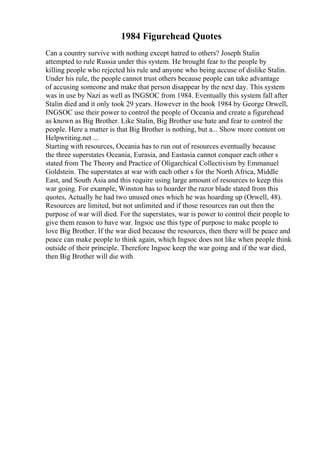 1984 Figurehead Quotes
Can a country survive with nothing except hatred to others? Joseph Stalin
attempted to rule Russia under this system. He brought fear to the people by
killing people who rejected his rule and anyone who being accuse of dislike Stalin.
Under his rule, the people cannot trust others because people can take advantage
of accusing someone and make that person disappear by the next day. This system
was in use by Nazi as well as INGSOC from 1984. Eventually this system fall after
Stalin died and it only took 29 years. However in the book 1984 by George Orwell,
INGSOC use their power to control the people of Oceania and create a figurehead
as known as Big Brother. Like Stalin, Big Brother use hate and fear to control the
people. Here a matter is that Big Brother is nothing, but a... Show more content on
Helpwriting.net ...
Starting with resources, Oceania has to run out of resources eventually because
the three superstates Oceania, Eurasia, and Eastasia cannot conquer each other s
stated from The Theory and Practice of Oligarchical Collectivism by Emmanuel
Goldstein. The superstates at war with each other s for the North Africa, Middle
East, and South Asia and this require using large amount of resources to keep this
war going. For example, Winston has to hoarder the razor blade stated from this
quotes, Actually he had two unused ones which he was hoarding up (Orwell, 48).
Resources are limited, but not unlimited and if those resources ran out then the
purpose of war will died. For the superstates, war is power to control their people to
give them reason to have war. Ingsoc use this type of purpose to make people to
love Big Brother. If the war died because the resources, then there will be peace and
peace can make people to think again, which Ingsoc does not like when people think
outside of their principle. Therefore Ingsoc keep the war going and if the war died,
then Big Brother will die with
 