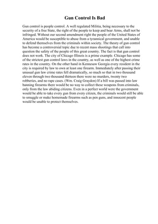 Gun Control Is Bad
Gun control is people control. A well regulated Militia, being necessary to the
security of a free State, the right of the people to keep and bear Arms, shall not be
infringed. Without our second amendment right the people of the United States of
America would be susceptible to abuse from a tyrannical government, and unable
to defend themselves from the criminals within society. The theory of gun control
has become a controversial topic due to recent mass shootings that call into
question the safety of the people of this great country. The fact is that gun control
does not work. The city of Chicago Illinois is a prime example. Chicago has some
of the strictest gun control laws in the country, as well as one of the highest crime
rates in the country. On the other hand in Kennesaw Georgia every resident in the
city is required by law to own at least one firearm. Immediately after passing their
unusual gun law crime rates fell dramatically, so much so that in two thousand
eleven through two thousand thirteen there were no murders, twenty two
robberies, and no rape cases. (Wm. Craig Graydon) If a bill was passed into law
banning firearms there would be no way to collect these weapons from criminals,
only from the law abiding citizens. Even in a perfect world were the government
would be able to take every gun from every citizen, the criminals would still be able
to smuggle or make homemade firearms such as pen guns, and innocent people
would be unable to protect themselves.
 
