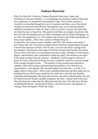 Tadeusz Borowski
What We Must Do To Survive Tadeusz Borowski short story Ladies and
Gentlemen to the Gas Chamber , is a compelling story based on Tadeusz Borowski
own experiences at Auschwitz Concentration Camp. This horrific account at
Auschwitz is described though the eyes of a narrator and Henri, one of the forced
residents of Auschwitz from Poland. Through the story we see that the narrator
and Henri do whatever it takes in order to survive and live a decent life while they
are forced to stay at Auschwitz. The narrator and Henri are inmates Auschwitz who
have the task of unloading rail cars filled with people and all of their belongings. As
we relive the experiences, we will compare and contrast each of their perceptions as
these events unfold.... Show more content on Helpwriting.net ...
A whip flies, the woman scream, stumbles, and falls. The narrator even states, I
don t know why, but I am furious, simply furious with these people furious because
I must be here because of them. I feel no pity. I am not sorry they re going to the
gas chamber. The prisoners feel anger toward the incomers also because the easiest
way to relieve your hate is to turn against someone weaker. Glimpses of true beauty,
dignity, and humanity show periodically within the camp. The narrator even refers
to the camp as being a heaven of peace... Suddenly I see the camp as a haven of
peace. It is true, other may be dying, but one is somehow still alive, one has enough
food, enough strength to work .... The narrator is also touched and surprised as
suddenly, above the teeming crowd pushing forward like a river driven by an
unseen power, a girl appears. She descends lightly from the train , as if she is of
higher status or more grace. There is just something about this girl that makes him so
enchanted by her. Her bravery stands out for while she is near the gas chamber:
communal and disgusting. She faces these horrors and with a natural gesture she runs
her hands down her blouse, casually straightens her skirt....mature look in her eyes.
This girl possesses values that the other prisoners have lost. Not only does she have
enchanting blond hair, with beautiful breasts , she also has those rare qualities of
courage, faith, and dignity. While she comes
 