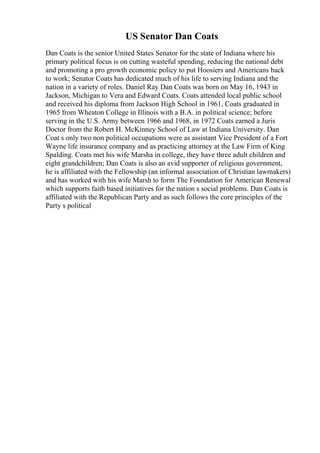 US Senator Dan Coats
Dan Coats is the senior United States Senator for the state of Indiana where his
primary political focus is on cutting wasteful spending, reducing the national debt
and promoting a pro growth economic policy to put Hoosiers and Americans back
to work; Senator Coats has dedicated much of his life to serving Indiana and the
nation in a variety of roles. Daniel Ray Dan Coats was born on May 16, 1943 in
Jackson, Michigan to Vera and Edward Coats. Coats attended local public school
and received his diploma from Jackson High School in 1961, Coats graduated in
1965 from Wheaton College in Illinois with a B.A. in political science; before
serving in the U.S. Army between 1966 and 1968, in 1972 Coats earned a Juris
Doctor from the Robert H. McKinney School of Law at Indiana University. Dan
Coat s only two non political occupations were as assistant Vice President of a Fort
Wayne life insurance company and as practicing attorney at the Law Firm of King
Spalding. Coats met his wife Marsha in college, they have three adult children and
eight grandchildren; Dan Coats is also an avid supporter of religious government,
he is affiliated with the Fellowship (an informal association of Christian lawmakers)
and has worked with his wife Marsh to form The Foundation for American Renewal
which supports faith based initiatives for the nation s social problems. Dan Coats is
affiliated with the Republican Party and as such follows the core principles of the
Party s political
 