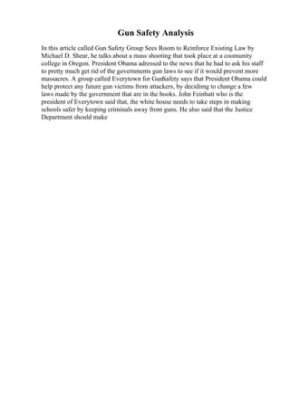 Gun Safety Analysis
In this article called Gun Safety Group Sees Room to Reinforce Existing Law by
Michael D. Shear, he talks about a mass shooting that took place at a coomunity
college in Oregon. President Obama adressed to the news that he had to ask his staff
to pretty much get rid of the governments gun laws to see if it would prevent more
massacres. A group called Everytown for GunSafety says that President Obama could
help protect any future gun victims from attackers, by decidimg to change a few
laws made by the government that are in the books. John Feinbatt who is the
president of Everytown said that, the white house needs to take steps in making
schools safer by keeping criminals away from guns. He also said that the Justice
Department should make
 