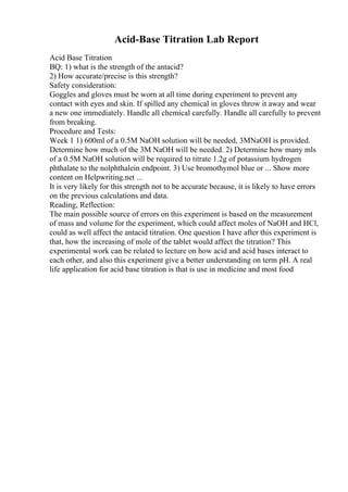 Acid-Base Titration Lab Report
Acid Base Titration
BQ: 1) what is the strength of the antacid?
2) How accurate/precise is this strength?
Safety consideration:
Goggles and gloves must be worn at all time during experiment to prevent any
contact with eyes and skin. If spilled any chemical in gloves throw it away and wear
a new one immediately. Handle all chemical carefully. Handle all carefully to prevent
from breaking.
Procedure and Tests:
Week 1 1) 600ml of a 0.5M NaOH solution will be needed, 3MNaOH is provided.
Determine how much of the 3M NaOH will be needed. 2) Determine how many mls
of a 0.5M NaOH solution will be required to titrate 1.2g of potassium hydrogen
phthalate to the nolphthalein endpoint. 3) Use bromothymol blue or ... Show more
content on Helpwriting.net ...
It is very likely for this strength not to be accurate because, it is likely to have errors
on the previous calculations and data.
Reading, Reflection:
The main possible source of errors on this experiment is based on the measurement
of mass and volume for the experiment, which could affect moles of NaOH and HCl,
could as well affect the antacid titration. One question I have after this experiment is
that, how the increasing of mole of the tablet would affect the titration? This
experimental work can be related to lecture on how acid and acid bases interact to
each other, and also this experiment give a better understanding on term pH. A real
life application for acid base titration is that is use in medicine and most food
 