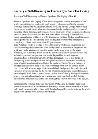 Journey of Self-Discovery in Thomas Pynchons The Crying...
Journey of Self Discovery in Thomas Pynchons The Crying of Lot 49
Thomas Pynchons The Crying of Lot 49 challenges the readers perception of the
world by enfolding his readers, through a variety of means, within the intricate
workings of his narrative. It centers around would be heroine Oedipa Maas whose
life is turned upside down when she discovers that she has been made executor of
the estate of old flame and entrepreneur Pierce Inverarity. When she is imposed upon
to travel to the fictional city of San Narcisco, where Inverarity is said to have
numerous real estate holdings, in order to carry out her task, Oedipa stumbles upon a
muted post horn; the first of many clues leading her deep into the impenetrable
conspiracy ... Show more content on Helpwriting.net ...
Like Pynchons reader s, Oedipa is forced to either work toward interpreting the
trail of seemingly indecipherable clues being tossed in her wake or forgo it all and
walk away in bewilderment. Like the reader by deciding to go on, however
aimlessly, she is forcibly drawn out of the complacency of her own existence; into
a chaotic system of intrigue that reaches far beyond her normal scope of
understanding. In the same turn, like Oedipa the reader s role is also based on
interpreting numerous symbols and metaphorical clues as a means of stumbling
upon a legible conclusion that will stop the madness. Each of them arriving at a
different conclusion or none at all solely depended upon how far the use of our
perceptions will allow us to go. Unfortunately both Oedipa and the reader (myself
included) are overwhelmed by the myriad of inconsistencies and masked innuendo
saturating this book from cover to cover. Unable to sufficiently distinguish between
what is real and relevant and what is unreal and irrelevant, both are left feeling
disconcerted and paranoid; fearful that nothing they ve ever perceived to be true, is...
Paranoia is the common bond that now unites Oedipa and the reader; but it isn t
paranoia as described in the Webster s dictionary, instead it is an aberration of their
individual views which have been shifted and enhanced forcing them to see the world
beyond that of their front porch; where before
 