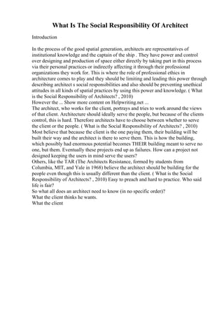 What Is The Social Responsibility Of Architect
Introduction
In the process of the good spatial generation, architects are representatives of
institutional knowledge and the captain of the ship . They have power and control
over designing and production of space either directly by taking part in this process
via their personal practices or indirectly affecting it through their professional
organizations they work for. This is where the role of professional ethics in
architecture comes to play and they should be limiting and leading this power through
describing architect s social responsibilities and also should be preventing unethical
attitudes in all kinds of spatial practices by using this power and knowledge. ( What
is the Social Responsibility of Architects? , 2010)
However the ... Show more content on Helpwriting.net ...
The architect, who works for the client, portrays and tries to work around the views
of that client. Architecture should ideally serve the people, but because of the clients
control, this is hard. Therefore architects have to choose between whether to serve
the client or the people. ( What is the Social Responsibility of Architects? , 2010)
Most believe that because the client is the one paying them, their building will be
built their way and the architect is there to serve them. This is how the building,
which possibly had enormous potential becomes THEIR building meant to serve no
one, but them. Eventually these projects end up as failures. How can a project not
designed keeping the users in mind serve the users?
Others, like the TAR (The Architects Resistance, formed by students from
Columbia, MIT, and Yale in 1968) believe the architect should be building for the
people even though this is usually different than the client. ( What is the Social
Responsibility of Architects? , 2010) Easy to preach and hard to practice. Who said
life is fair?
So what all does an architect need to know (in no specific order)?
What the client thinks he wants.
What the client
 