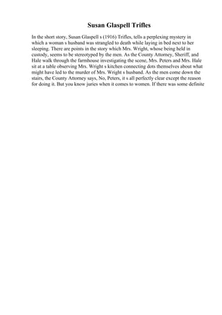 Susan Glaspell Trifles
In the short story, Susan Glaspell s (1916) Trifles, tells a perplexing mystery in
which a woman s husband was strangled to death while laying in bed next to her
sleeping. There are points in the story which Mrs. Wright, whose being held in
custody, seems to be stereotyped by the men. As the County Attorney, Sheriff, and
Hale walk through the farmhouse investigating the scene, Mrs. Peters and Mrs. Hale
sit at a table observing Mrs. Wright s kitchen connecting dots themselves about what
might have led to the murder of Mrs. Wright s husband. As the men come down the
stairs, the County Attorney says, No, Peters, it s all perfectly clear except the reason
for doing it. But you know juries when it comes to women. If there was some definite
 