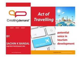 Act of
Travelling
CREATE BRAND MARKET
www.crea'ngdemand.org	
   Copyright	
  2013-­‐2014	
  	
  	
  	
  Presenta'on	
  by:	
  Sachin	
  Bansal	
  
poten&al	
  
voice	
  in	
  
tourism	
  
development	
  	
  
BY	
  
	
  
SACHIN	
  K	
  BANSAL	
  
SB@CREATINGDEMAND.ORG	
  
 