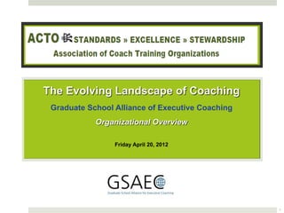 The Evolving Landscape of Coaching
 Graduate School Alliance of Executive Coaching
            Organizational Overview

                 Friday April 20, 2012




                                                  1
 