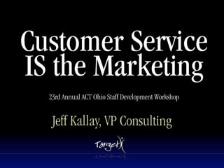 Customer Service
IS the Marketing
  23rd Annual ACT Ohio Staff Development Workshop


   Jeff Kallay, VP Consulting
 