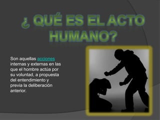 ¿ Qué es el Acto Humano?Son aquellas acciones internas y externas en las que el hombre actúa por su voluntad, a propuesta del entendimiento y previa la deliberación anterior.