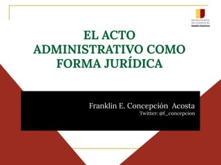 EL ACTO
ADMINISTRATIVO COMO
FORMA JURÍDICA
Franklin E. Concepción Acosta
Twitter: @f_concepcion
 