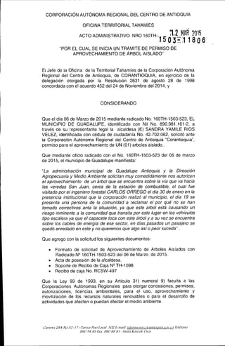 CORPORACiÓN AUTÓNOMA REGIONAL DEL CENTRO DE ANTIOQUIA
OFICINA TERRITORIAL TAHAMíES . ,
ACTO ADMINISTRATIVO NRO 160TH-.. l1 MAR 2015
1.503-='J1806
"POR EL CUAL SE INICIA UN TRÁMITE DE PERMISO DE
APROVECHAMIENTO DE ÁRBOL AISLADO"
El Jefe de la Oficina de la Territorial Tahamíes de la Corporación Autónoma
Regional del Centro de Antioquia, de CORANTIOQUIA, en ejercicio de la
delegación otorgada por la Resolución 2631 de agosto 28 de 1998
concordada con el acuerdo 452 del 24 de Noviembre del 2014, y
CONSIDERANDO
Que el día 06 de Marzo de 2015 mediante radicado No. 160TH-1503-523, EL
MUNICIPIO DE GUADALUPE, identificado con Nit No. 890.981.161-2, a
través de su representante legal la alcaldesa (E) SANDRA YAMILE RIOS
VELEZ, identificada con cédula de ciudadanía No. 42.702.062, solicitó ante
la Corporación Autónoma Regional del Centro de Antioquia "Corantioquia",
permiso para el aprovechamiento de UN (01) arboles aislado ..
Que mediante oficio radicado con el No. 160TH-1503-523 del 06 de marzo
de 2015, el municipio de Guadalupe manifiesta:
"La administración municipal de Guadalupe Antioquia y la Dirección
Agropecuaria y Medio Ambiente solicitan muy comedidamente nos autoricen
el aprovechamiento de un árbol que se encuentra sobre la vía que va hacia
las veredas San Juan, cerca de la estación de combustible, el cual fue
visitado por el ingeniero forestal CARLOS ORREGO e/día 30 de enero en la
presencia institucional que la corporación realizó al municipio, el día 19 se
presenta una persona de la comunidad a reclamar el por qué no se han
tomado correctivos anta la situación, ya que este árbol está causando un
riesgo inminente a la comunidad que transita por este lugar en los vehículos
tipo escalera ya que el capacete toca con este árbol y a su vez se encuentra
sobre los cables de energía de ese sector, en días pasados un pasajero se
quedó enredado en este y no queremos que algo así o peor suceda" .
Que agrego con la solicitud los siguientes documentos:
• Formato de solicitud de Aprovechamiento de Arboles Aislados con
Radicado Nº 160TH-1503-523 del 06 de Marzo de 2015.
• Acta de posesión de la alcaldesa.
• Soporte de Recibo de Caja Nº TH-1 098
e Recibo de caja No. RCSW-497
Que la Ley 99 de 1993, en su Artículo 31) numeral 9) faculta a las
Corporaciones Autónomas Regionales para otorgar concesiones, permisos,
autorizaciones, licencias ambientales, para el uso, aprovechamiento y
movilización de los recursos naturales renovables o para el desarrollo de
actividades que afecten o puedan afectar el medio ambiente.
L:Jrrer:¡ 28A ¡h32-1 7 -Tercer PÚo [ocuf 302 E-m:¡j/: Il,!J:lJllic,,:Ú'/i.:onllI![{J,llIi:I.ÚWcD TcléfÓno
86'0 748.9 Fux: 86'088.'3 J - ,-"'¡m{:1 RVSHdt' Osos
 