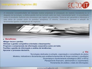 Inteligência de Negócios (BI)A crescente competitividade de mercado motiva empresas à concepção de realces inovadores e, a despeito da tecnologia, a efetiva gestão tem-se tornado cada vez mais instrumental tanto  à consolidação como à constante melhoria dos processos que regem seu proceder. Toma-se por garantida a liderança e esta deixa de constar entre os quesitos almejados. O mesmo, observa-se, permeia a adoção de ferramentas ligadas à inteligência de negócios.  Benefícios:Mitigar riscos e perdas; Otimizar a gestão competitiva orientada a desempenho;  Propiciar a compreensão da informação corporativa como um todo;   Facilitar a gestão da informação e análise de tendências;  Aprumar o processo decisório.  Via:Tecnologias dedicadas à extração, organização e consolidação de dados;Modelos, indicadores e ferramentas para análise/compreensão de forças motrizes e resultados; Governança e monitoramento estratégicos (BSC e KPI’s);Planejamento financeiro, administrativo e orçamentário; Ferramentas de análise e relato de informações. 10
