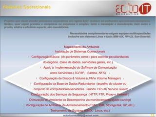  Sistemas OperacionaisProjetos que visam atender processos corporativos em regime 24x7, residem em ambientes operacionais exemplares.  Nestes, quer sejam grandes e complexos ou pequenos e simples, tanto a instalação e manutenção, bem como o pronto, efetivo e eficiente suporte, são mandatórios. Necessidades complementares exigem equipes multicapacitadas inclusive em sistemas Linux e Unix (IBM-AIX, HP-UX, Sun-Solaris):				Mapeamento do Ambiente     Instalação de Sistemas Operacionais   Configuração Básica  (do parâmetro cerne)  para atender peculiaridadesdo negócio  (base de dados, servidores gerais, etc.)   Apoio à  Implementação do Software de Comunicação entre Servidores (TCP/IP,   Samba, NFS)  Configuração de Discos & Volume (LVM e Volume Manager)  Configuração da Base de Dados Redundante  (espelho do cluster ou         conjunto de computadores/servidores  usando  HP-UX ServiceGuard)   Configuração dos Serviços de Segurança  (HTTP, FTP, Proxy e Firewall )  Otimização do Ambiente de Desempenho via monitoramento/ajuste (tuning)  Configuração do Ambiente de Armazenamento (EMC, IBM, StorageTek, HP, etc.)   Treinamento de Equipes (UNIX,  Linux, etc.)13
