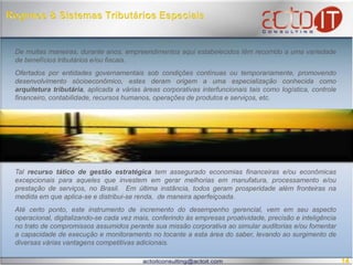  Regimes & Sistemas Tributários EspeciaisDe muitas maneiras, durante anos, empreendimentos aqui estabelecidos têm recorrido a uma variedade de benefícios tributários e/ou fiscais. Ofertados por entidades governamentais sob condições contínuas ou temporariamente, promovendo desenvolvimento sócioeconômico, estes deram origem a uma especialização conhecida como arquitetura tributária, aplicada a várias áreas corporativas interfuncionaistais como logística, controle financeiro, contabilidade, recursos humanos, operações de produtos e serviços, etc. Tal recurso tático de gestão estratégica tem assegurado economias financeiras e/ou econômicas excepcionais para aqueles que investem em gerar melhorias em manufatura, processamento e/ou prestação de serviços, no Brasil.  Em última instância, todos geram prosperidade além fronteiras na medida em que aplica-se e distribui-se renda,  de maneira aperfeiçoada. Até certo ponto, este instrumento de incremento do desempenho gerencial, vem em seu aspecto operacional, digitalizando-se cada vez mais, conferindo às empresas proatividade, precisão e inteligência no trato de compromissos assumidos perante sua missão corporativa ao simular auditorias e/ou fomentar a capacidade de execução e monitoramento no tocante a esta área do saber, levando ao surgimento de diversas várias vantagens competitivas adicionais. 14