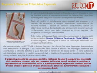  Regimes & Sistemas Tributários EspeciaisO regime tributário brasileiro atualmente pauta-se em 79 impostos e mais de 5 mil leis, sujeitas à surpreendente média de 3 alterações a cada duas horas segundo pesquisas realizadas por especialistas do setor. Dado tal cenário, é perfeitamente compreensível que empresas – a despeito de recorrerem a serviços profissionais especializados de maneira rotineira – deixam de perceber oportunidades, falham na observância contínua da legislação e/ou simplesmente incorrem em não conformidades, sendo que todas impactam as forças motrizes  da margem de contribuição à lucratividade.      Entre outras ações preventivas e corretivas, no momento, o governo está implementando oSistema Público de Escrituração Digital (SPED)para substituir registros, declarações e rotinas de verificação tradicionais por um equivalente eletrônico.  Cerâmica natural apresentando o fruto da árvore Jatobá, nativa ao Brasil. Da mesma maneira, o SINTEGRA – Sistema Integrado de Informações sobre Operações Interestaduais com Mercadorias e Serviços – foi introduzido para facilitar a entrada de informação fornecida por contribuintes à Receita Estadual e para fomentar a tramitação de dados dentro e entre autarquias administrativas emulando o modelo europeu de IVA – devidamente ajustado às peculiaridades locais – salvaguardando  a legislação federal constitucional. O propósito primordial da automação paulatina nesta área do saber é assegurar que informação vital à sociedade como um todo, seja repassada às Receitas federal, estaduais e municipais e departamentos de recolhimento do Fisco, e, subsequentemente, seja trocada e liberada entre as diversas entidades públicas e privadas envolvidas no cenário de cumprimento fiscotributárioe governança no Brasil.  15