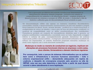 Integração Administrativo TributáriaCom a aprovação em 2004 de uma ementa constitucional determinando às administrações tributárias atuação integrada – inclusive com relação ao compartilhamento de cadastros e de informações fiscais – surgiram projetos de desenvolvimento de sistemas a exemplo do SPED, de modo a  modernizar a lide do histórico e altíssimo grau de descentralização fiscal existente no país. Tal descentralização reflete não apenas os inúmeros benefícios fiscotributáriosconcendidos visando o desenvolvimento sócioeconômico do país mas também a própria forma federativa do Brasil. Assim, durante décadas,  justificou-se a notória burocracia, a multiplicidade de rotinas de trabalho, o baixo grau de troca de informações confiáveis e a ausência de compatibilidade entre os dados econômicofiscaisdos contribuintes. Fomentou-se portanto um conjunto de conseqüências deletérias para o governo, os próprios contribuintes e naturalmente, a sociedade como um todo, impactando a imagem interna e externa do país, conseqüentemente gerando transtornos de extensa repercussão político sócioeconômica.  A integração administrativotributáriaresultante do esforço ora empreendido, no entanto, finalmente propiciará relevantes mudanças no modo como negócios são e serão doravante conduzidos.Mudanças no modo ou maneira de conduzirem-se negócios, implicam em alterações em processos funcionais internos às empresas e entre estas, seus clientes, fornecedores e demais interfaces regulares. Por conseguinte, todo o parque de sistemas informatizados que os apóiam bem como a infraestrutura e recursos humanos associados – todo o entorno organizacional enfim – demandarão adequações em regime de urgência, a despeito do cronograma proposto pelo governo no site da SEFAZ, uma vez que este determina a data limite a partir da qual deverá ocorrer o pleno atendimento à nova legislação. 17