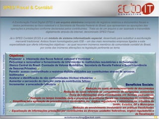 SPED Fiscal & Contábil A Escrituração Fiscal Digital (EFD) é um arquivo eletrônico composto de registros relativos a documentos fiscais e dados pertinentes ao fisco estadual e à Secretaria da Receita Federal do Brasil, que apresentam as apurações das operações e prestações conforme declaradas pelos contribuintes.  Trata-se de um arquivo a ser assinado e transmitido digitalmente através da internet, denominado SPED Fiscal. Já o SPED Contábil (ECD) é um módulo de sistema informatizado especial, desenhado para substituir a escrituração mercantil tradicional. Ambos foram homologados pelo IOB – um das mais renomadas empresas ligadas a esta especialidade que oferta informações objetivas – ao qual recorrem inúmeros membros da comunidade contábil do Brasil, por conta das inúmeras alterações na legislação pertinente ao tema. Objetivos:Promover  a  integração dos fiscos federal, estadual e municipal Padronizar e racionalizar o fornecimento de informações às instituições regulatórias e de fiscalização (Banco Central do Brasil, Comissão de Valores Mobiliários, Secretaria da Receita Federal e Superintendênciade Seguros Privados)    Permitir  acesso compartilhado a registros digitais efetuados por contribuintes através de terceiros, legitimados Acelerar a identificação de não conformidades (ilícitos) tributáriosAumentar a percepção do risco por parte do contribuinte faltosoIncrementar  a arrecadação tributária Benefícios Sociais:Redução do custo de armazenamento de documentos   Redução do custo referente ao cumprimento de obrigações  acessórias    Troca de informações entre contribuintes em  formato padronizado    Redução no tempo investido dada a presença de auditores fiscais nas instalações do contribuinte    Simplificação e agilização de procedimentos controlados por  órgãos reguladores e administração  tributária da União, Estados, DF e Municípios  Redução do envolvimento involuntário em práticas fraudulentas  Equalização de informações prestadas por contribuintes às diversas unidades federativas, órgãos reguladores e de fiscalização  Painting of Luca Pacioli, attributed to Jacopo de` Barbari. Source: Wikipedia18