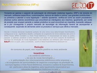 Nota Fiscal Eletrônica (NF-e)Tomando-se apenas o aspecto de automação da informação (sistemas legados, ERP´s de renome do mercado, softwares específicos, customizações, bancos de dados e outros)  que grandes contribuintes –os primeiros a atender à nova legislação – estarão ajustando, verifica-se como ao assim procederem, diversos outros setores econômicos que encontram-se interligados aos mesmos, igualmente, por conta da posição que ocupam perante a cadeia produtiva na qual encontram-se inseridos, buscarão adequar-se e por conseguinte o próprio mercado de tecnologia da informação haverá de acompanhar a consequenteexpansão de demanda sobre os produtos e serviços que oferta a mercado. Atender à imensa demanda resultante portanto de uma única nova determinação fiscotributário, configura por si só,  significativo desafio, a despeito do surgimento de novos sistemas, tais como o SPED Fiscal, SPED Contábil e a Nota Fiscal Eletrônica. O empresariado de todos os portes, passará  a valorizar, ponderar e tomar decisões com base em um novo conjunto de benefícios, advindos da introdução de novas legislações e dos sistemas ora ofertados pelo mercado e pelaActo.IT entre os quais, para a sociedade,  quanto à Nota Fiscal Eletrônica destacam-se : Canário da terra, nativo ao Brasil e alguns países latinoamericanosRedução   do consumo de papel, com impacto positivo no meio ambienteIncentivosao comércio eletrônico ao uso de novas tecnologias  à  padronização dos relacionamentos eletrônicos entre empresas  ao surgimento de oportunidades de negócios e empregos na prestação de   serviços ligados à Nota Fiscal Eletrônica, inclusive a cadeia de Suprimentos,    em  particular a área de logística, setor igualmente responsável por    relevantes transtornos históricos no país 19