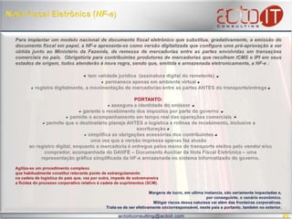 Nota Fiscal Eletrônica (NF-e) Para implantar um modelo nacional de documento fiscal eletrônico que substitua, gradativamente, a emissão do documento fiscal em papel, a NF-e apresenta-se como versão digitalizada que configura uma pré-aprovação a ser obtida junto ao Ministério da Fazenda, de remessa de mercadorias entre as partes envolvidas em transações comerciais no país.  Obrigatória para contribuintes produtores de mercadorias que recolhem ICMS e IPI em seus estados de origem, todos atenderão à nova regra, sendo que, emitida e armazenada eletronicamente, a NF-e : tem validade jurídica  (assinatura digital do remetente) permanece apenas em ambiente virtual registra digitalmente, a movimentação de mercadorias entre as partes ANTES do transporte/entregaPORTANTO: assegura a identidade do emissor garante o recebimento dos impostos por parte do governo permite o acompanhamento em tempo real das operações comerciais permite que o destinatário planeje ANTES a logística e rotinas de recebimento, inclusive a     escrituração   simplifica as obrigações acessórias dos contribuintes uma vez que a versão impressa apenas faz alusão   ao registro digital, enquanto a mercadoria é entregue pelos meios de transporte eleitos pelo vendor e/ou   comprador, acompanhada do DANFE – Documento Auxiliar da Nota Fiscal Eletrônica – uma    representação gráfica simplificada da NF-earmazenada no sistema informatizado do governo. Agiliza-se um procedimento complexo que habitualmente constitui relevante ponto de estrangulamentona cadeia de logística do país que, vez por outra, impede de sobremaneiraa fluidez do processo corporativo relativo à cadeia de suprimentos (SCM).  Margens de lucro, em ultima instancia, são seriamente impactadas e, por conseguinte, o cenário econômico. Mitigar riscos dessa natureza vai além das fronteiras corporativas. Trata-se de ser efetivamente sóciorresponsável, neste país e portanto, também no exterior.20