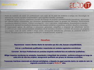 Bem-VindosFruto da coalizão do saber de profissionais com mais de 10 anos de vivência a campo em Tecnologia da Informação, nossas equipes compreendem o que significa trabalho: seriedade. A alegria dos que conosco colaboram, provém da entrega de projetos qualitativamente inovadores, fruto da observância de valores éticos consistentes que permeiam os grupos de interesse, incisivamente focados em objetivos comuns. Aliados estratégicos – isto é, parceiros, colaboradores, fornecedores e clientes – agrupam-se mediante demanda, solidária e respeitosamente acolhendo desafios crescentes, em mercados novos e/ou diferenciados. Fomentamos o responsável aplicar de práticas e processos gerenciais, condensando o extenso conjunto de referências téorico-acadêmicas– por vezes excessivamente complexas – modelando ferramentas efetivas que alicerçam turbulências advindas dos ambientes externo e interno, habilitadas a iluminar o caminho do sucesso em projetos sucessivos que  demandem visão de curto, médio e longo prazos – confiabilidade  almejada por instituições verdadeiramente modernas e sóciorresponsáveis. Desafios:Reposicionar  nossos clientes diante de mercados que dia a dia, buscam competitividade; Unir-se  a profissionais qualificados e experientes em variados segmentos econômicos;  Converter  Serviços Profissionais em produtos tangíveis mediante foco em melhorias qualitativas;  Mitigar  impactos resultantes de retrabalho, fomentando a integridade dos produtos  conforme entregues ao longo de cada ciclo de vida dos projetos, assegurando qualidade aos grupos de interesse envolvidos;  Transmutar  interfaces relacionais em alianças estratégicas, a despeito do papel exercido dentro da cadeia de valor do segmento econômico no qual a                     atua.  Acto.IT