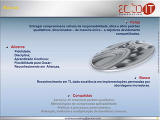 MarcosForçaEntregar compromissos cativos da responsabilidade, ética e altos padrões qualitativos, direcionados – de maneira única – a objetivos devidamente compartilhados.  Aço, um dos principais bens de exportação do Brasil. AlicerceFidelidade; Disciplina;  Aprendizado Contínuo; Flexibilidade para Ousar; Reconhecimento em  Alianças. BuscaReconhecimento em TI, dada excelência em implementações permeadas por abordagens inovadoras.  ConquistasAtuação pioneira em mercados novos e/ou parcamente atendidos; Independência tecnológica alicerçando lisura e inovação contínua;Serviços de crescente padrão qualitativo; Metodologias de comprovada aplicabilidade; Práticas e processos consagrados em contextos téorico-empíricos;  Retenção, melhoria e multiplicação de benefícios comuns.5