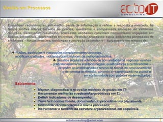 Gestão em ProcessosEmancipar redundâncias, retrabalho, perda de informação e refinar a resposta a mercado, há tempo motiva líderes focados na precisa, qualitativa e compassada alocação de valorosos recursos. Catalisando resultados, processos alinhados convidam comunidades engajadas em buscas atemporais, suplantando fronteiras. Revisitar processos esteia ambientes permeados de sinônimos – forças motrizes, mudanças e inovação ascendente – tipicamente em tempos de:Fusões, aquisições e integrações complementares conjuntas,     modificando atitudes, moldando oportunidades de melhorias inéditas;   Desafios regulares advindos de comunidades de negócios vizinhas – predominantemente entidades legais, qualificadoras e certificadoras – propõem ao empresariado o renovo de rotinas de posicionamento e de tomada de decisão, ativando o reaprendizado na prática eem conformidade com padrões recém-editados.Mapear, diagnosticar e re-avaliar modelos de gestão em TI;Recomendar melhorias e redesenhar processos em TI;Definir indicadores de desempenho;Transferir conhecimento, documentando procedimentos plenamente;Consolidar recomendações e novos processos; Instrumentar o fomento da estrutura organizacional, em sequência. Sabiamente 7