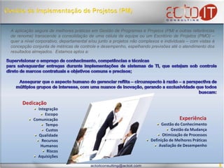 Gestão da Implementação de Projetos (PM)A aplicação segura de melhores práticas em Gestão de Programas e Projetos (PMI e outras referências de renome) transcende a consolidação de uma célula de equipe ou um Escritório de Projetos (PMO) – quer a nível corporativo, departamental e/ou junto a projetos não complexos e individuais – com vistas à concepção conjunta de métricas de controle e desempenho, espelhando previsões até o atendimento dos resultados almejados.  Estamos aptos a:  Supervisionar o emprego de conhecimento, competências e técnicaspara salvaguardar entregas durante implementações de sistemas de TI, que estejam sob controle direto de marcos contratuais e objetivos comuns e precisos;Assegurar que o aspecto humano do gerenciar reflita – circunspecto à razão – a perspectiva de múltiplos grupos de interesse, com uma nuance de inovação, gerando a exclusividade que todos buscam:DedicaçãoIntegração   Escopo  Comunicação  Tempo  Custos  Qualidade  Recursos Humanos  Riscos  AquisiçõesExperiênciaGestão do Conhecimento  Gestão da Mudança  Otimização de Processos  Definição de Melhores Práticas  Avaliação de Desempenho8