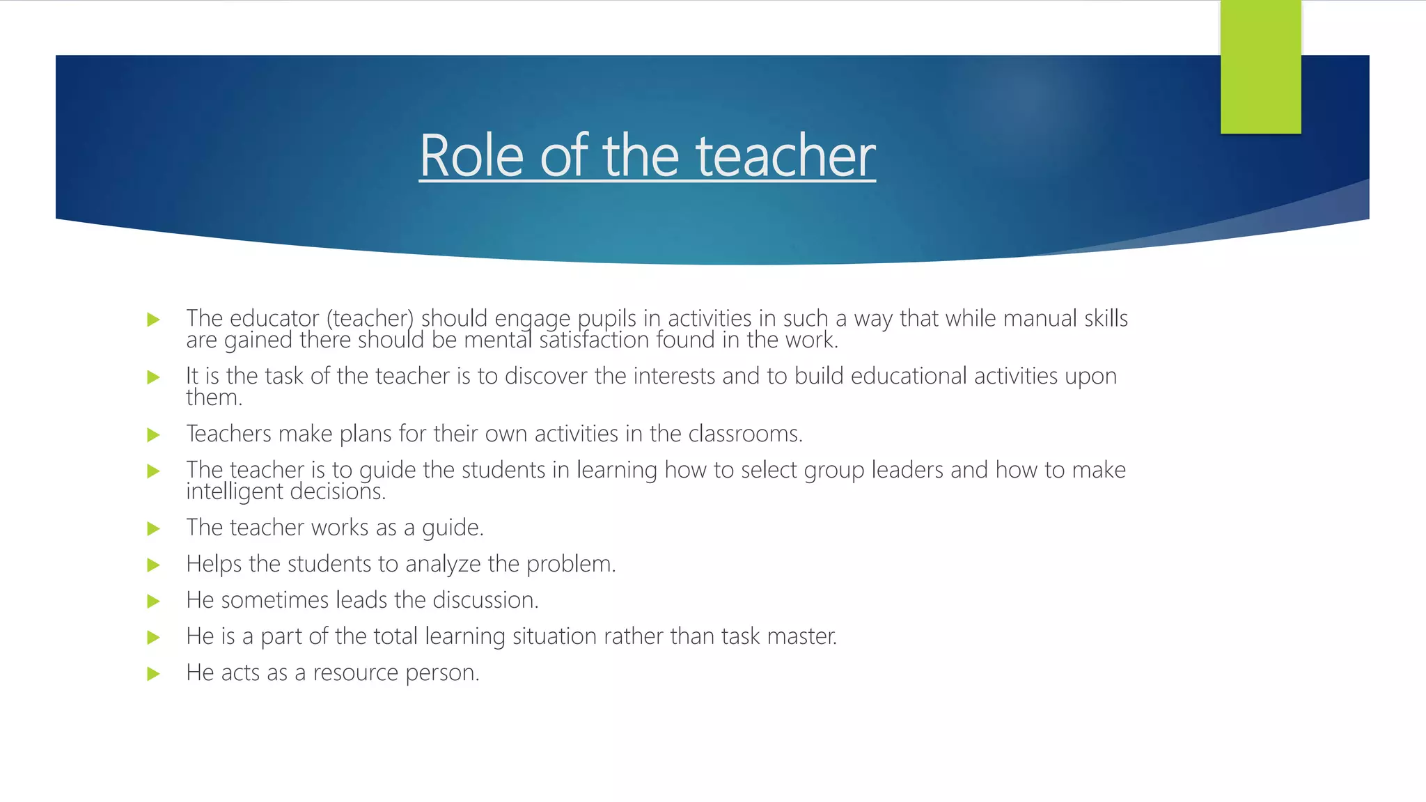 Role of the teacher
 The educator (teacher) should engage pupils in activities in such a way that while manual skills
are gained there should be mental satisfaction found in the work.
 It is the task of the teacher is to discover the interests and to build educational activities upon
them.
 Teachers make plans for their own activities in the classrooms.
 The teacher is to guide the students in learning how to select group leaders and how to make
intelligent decisions.
 The teacher works as a guide.
 Helps the students to analyze the problem.
 He sometimes leads the discussion.
 He is a part of the total learning situation rather than task master.
 He acts as a resource person.
 