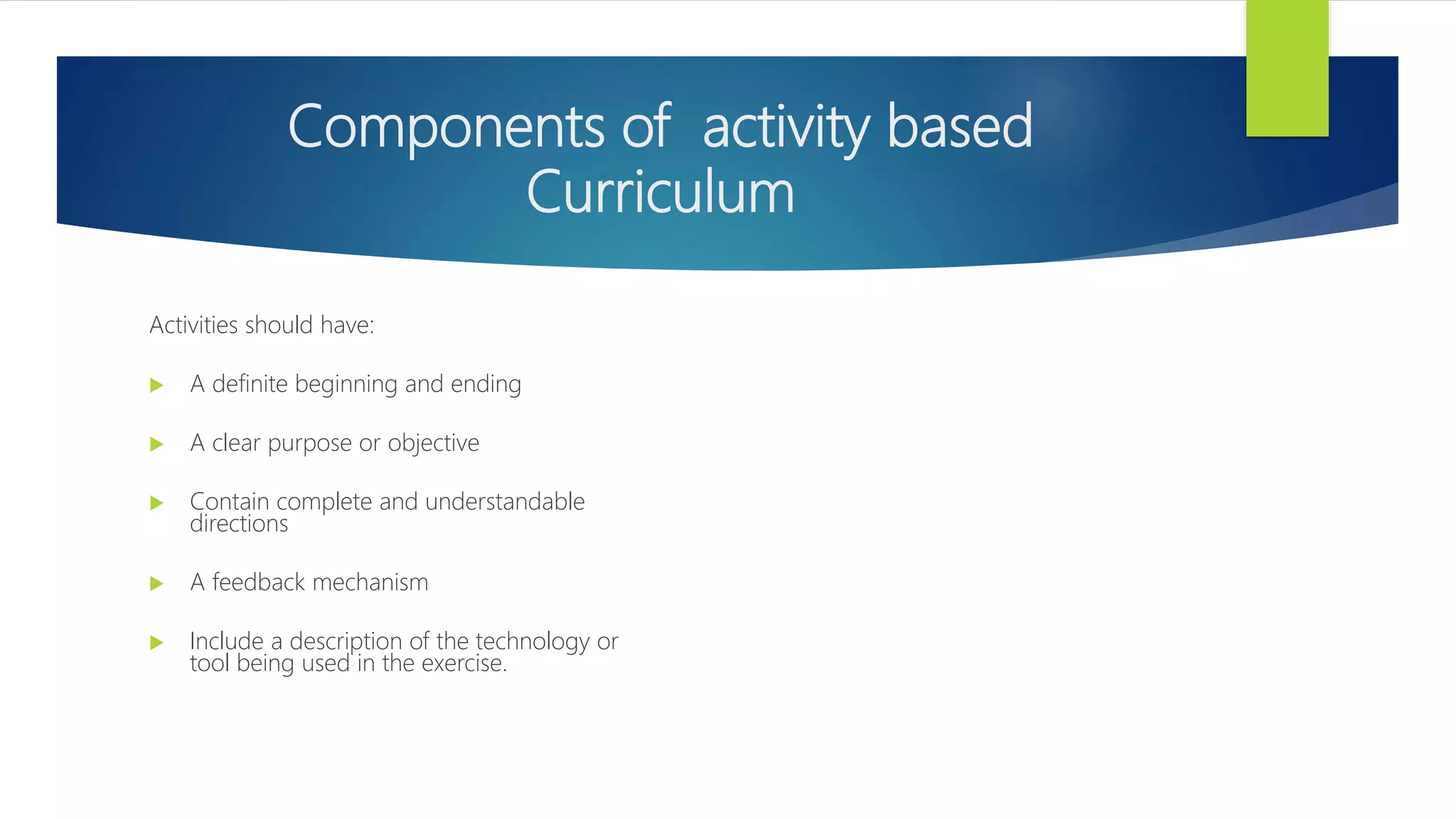 Components of activity based
Curriculum
Activities should have:
 A definite beginning and ending
 A clear purpose or objective
 Contain complete and understandable
directions
 A feedback mechanism
 Include a description of the technology or
tool being used in the exercise.
 