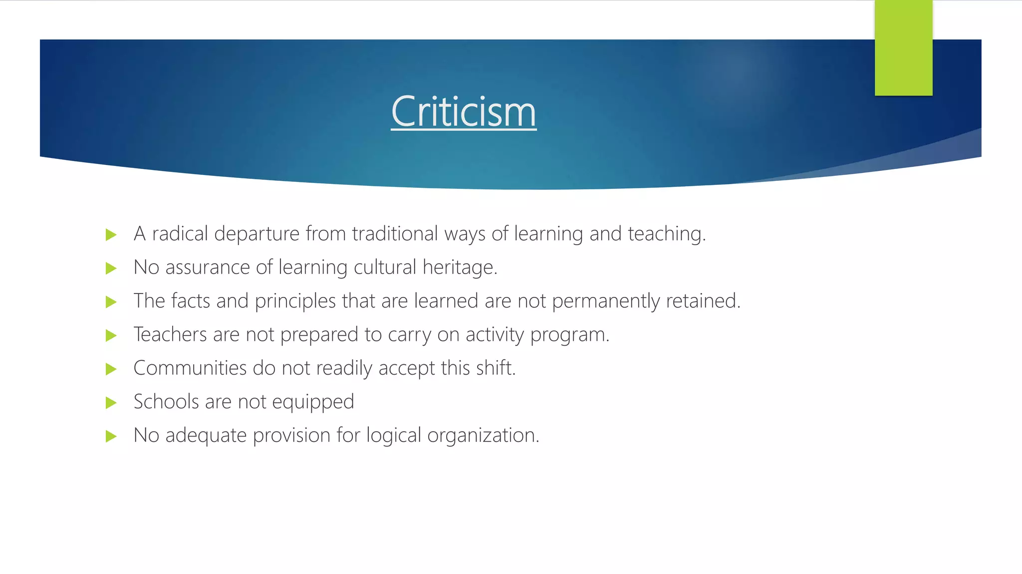 Criticism
 A radical departure from traditional ways of learning and teaching.
 No assurance of learning cultural heritage.
 The facts and principles that are learned are not permanently retained.
 Teachers are not prepared to carry on activity program.
 Communities do not readily accept this shift.
 Schools are not equipped
 No adequate provision for logical organization.
 