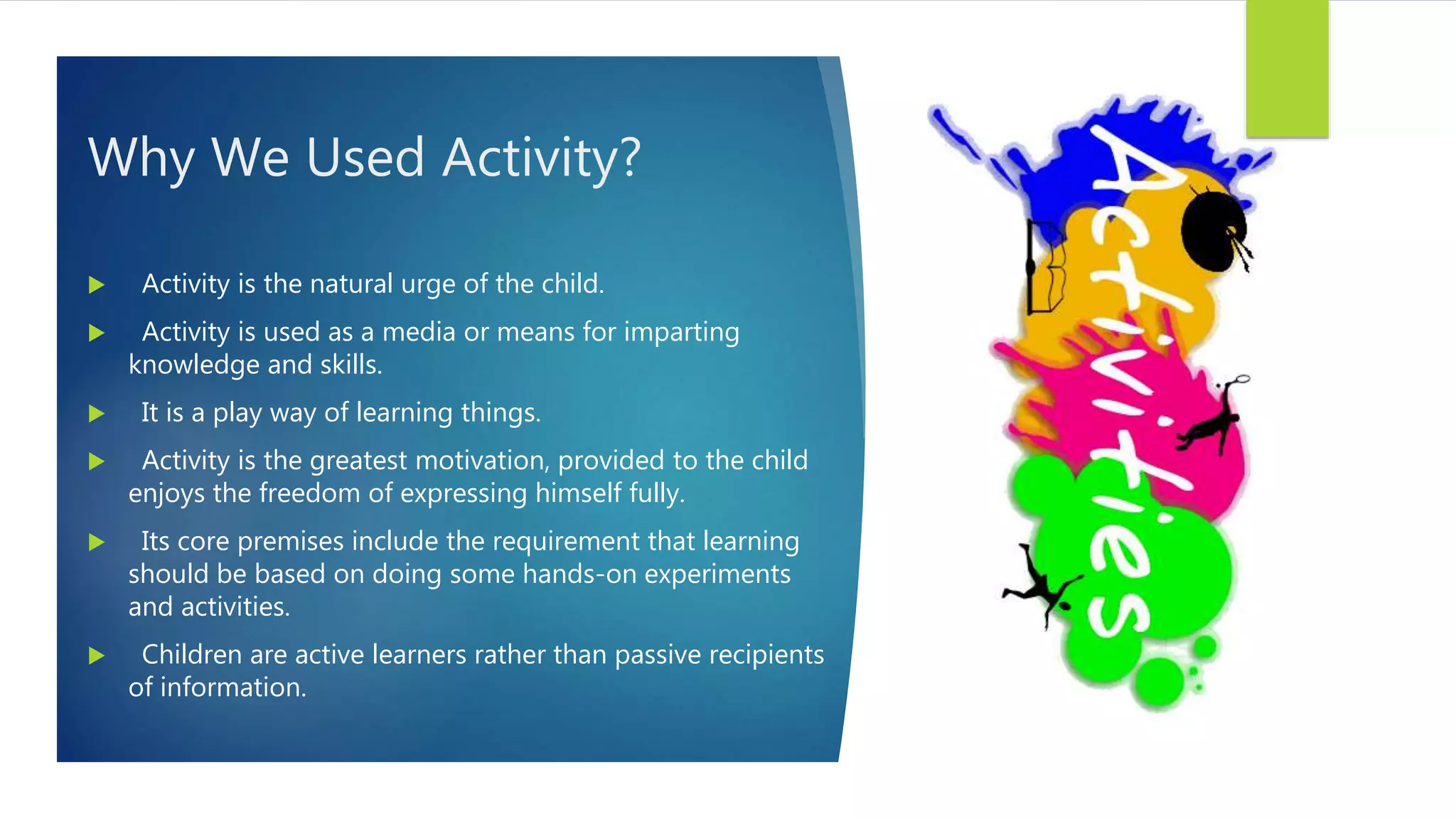 Why We Used Activity?
 Activity is the natural urge of the child.
 Activity is used as a media or means for imparting
knowledge and skills.
 It is a play way of learning things.
 Activity is the greatest motivation, provided to the child
enjoys the freedom of expressing himself fully.
 Its core premises include the requirement that learning
should be based on doing some hands-on experiments
and activities.
 Children are active learners rather than passive recipients
of information.
 