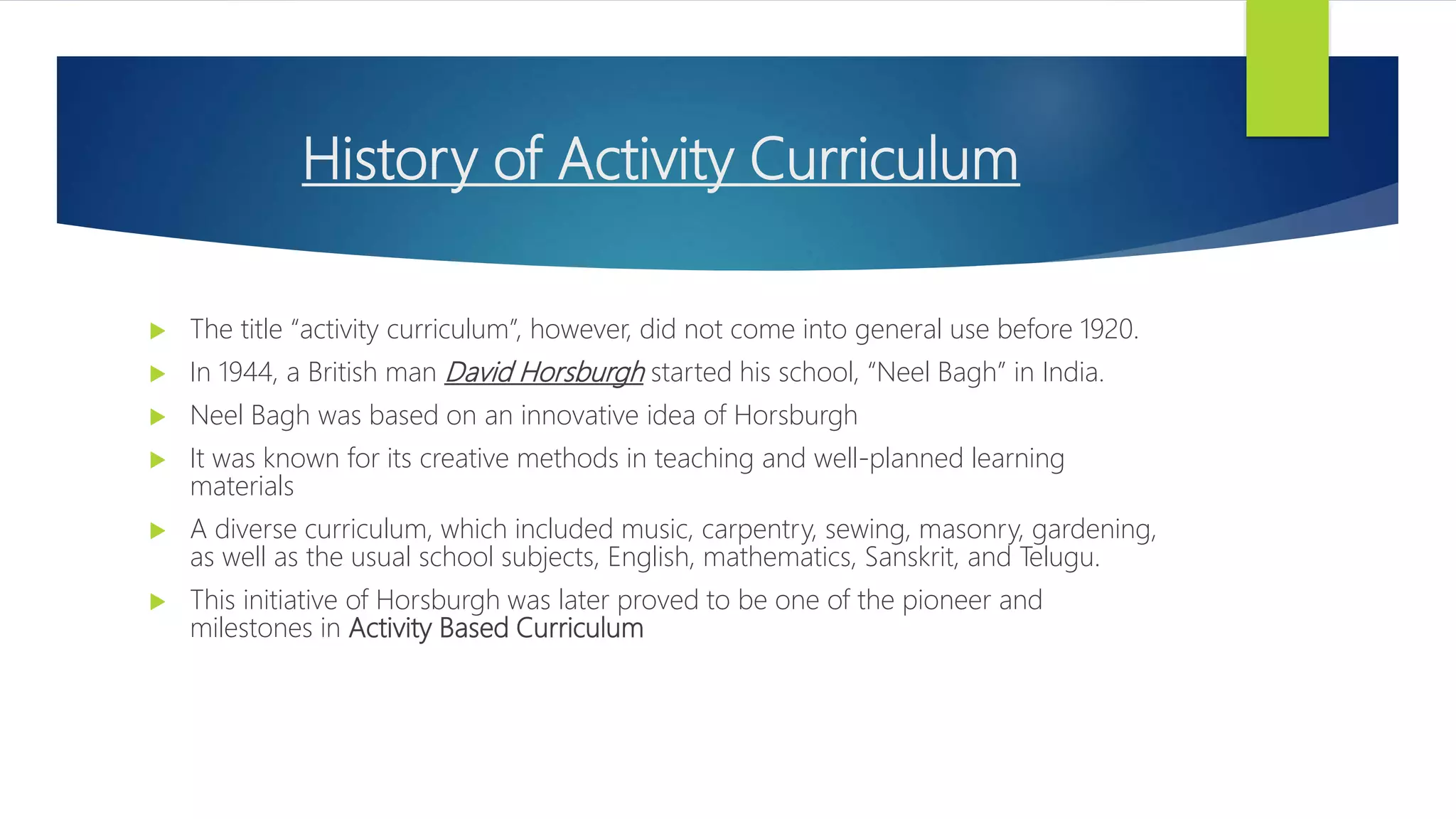 History of Activity Curriculum
 The title “activity curriculum”, however, did not come into general use before 1920.
 In 1944, a British man David Horsburgh started his school, “Neel Bagh” in India.
 Neel Bagh was based on an innovative idea of Horsburgh
 It was known for its creative methods in teaching and well-planned learning
materials
 A diverse curriculum, which included music, carpentry, sewing, masonry, gardening,
as well as the usual school subjects, English, mathematics, Sanskrit, and Telugu.
 This initiative of Horsburgh was later proved to be one of the pioneer and
milestones in Activity Based Curriculum
 